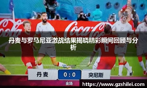 丹麦与罗马尼亚激战结果揭晓精彩瞬间回顾与分析
